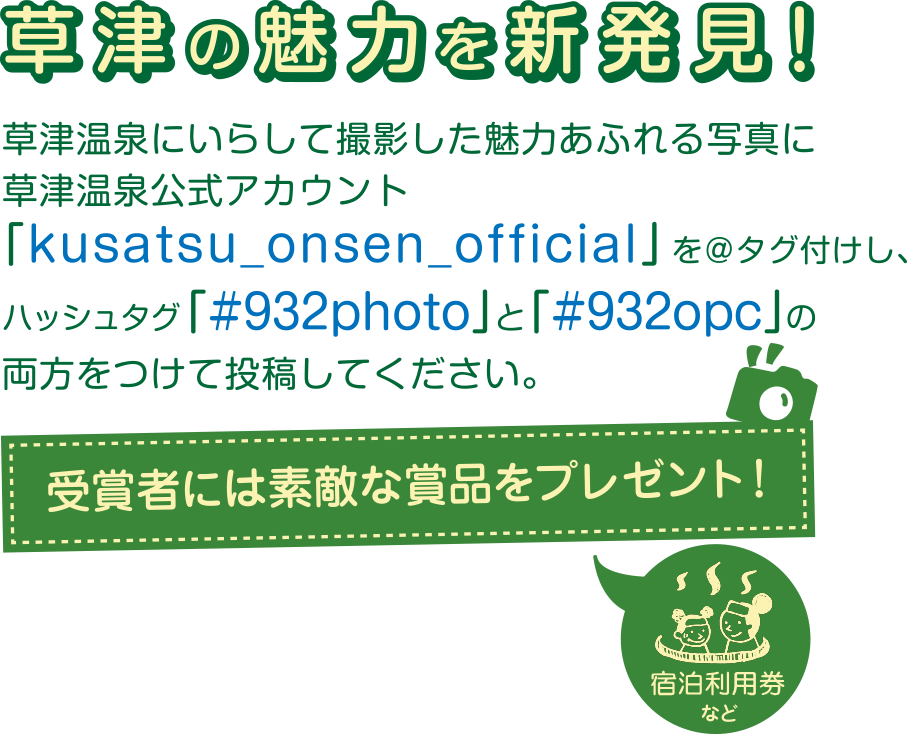 草津温泉にいらして撮影した魅力あふれる写真に草津温泉公式アカウント「kusatsu_onsen_official」を@タグ付けし、ハッシュタグ「#932photo」「#932opc」の両方をつけて投稿してください。
受賞者には宿泊利用券など素敵な賞品をプレゼント!