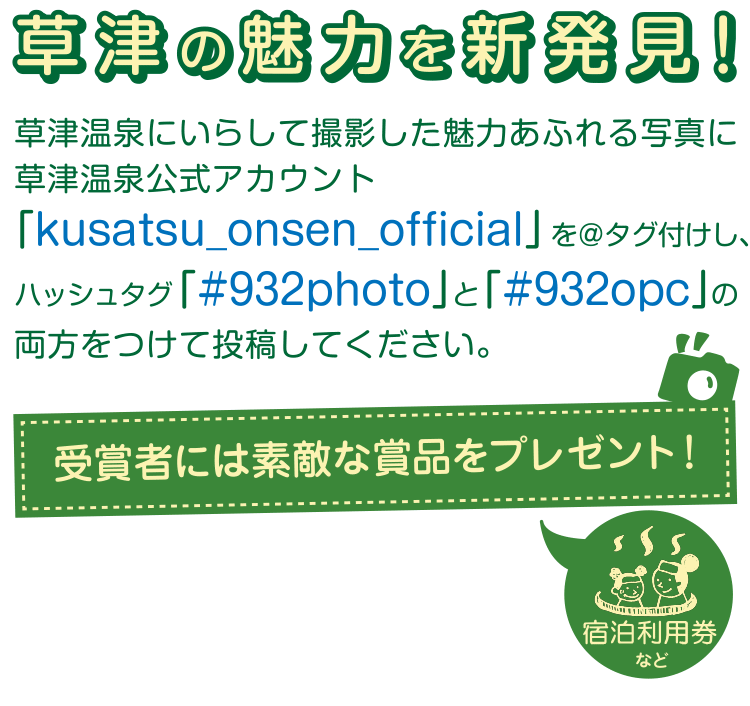 草津の魅力を新発見！草津温泉にいらして撮影した魅力あふれる写真に草津温泉公式アカウント「kusatsu_onsen_official」を＠タグ付けし、ハッシュタグ「#932photo」と「#932opc」の両方を付けて、Instagramに投稿してください！
受賞者には宿泊利用券など素敵な賞品をプレゼント！
